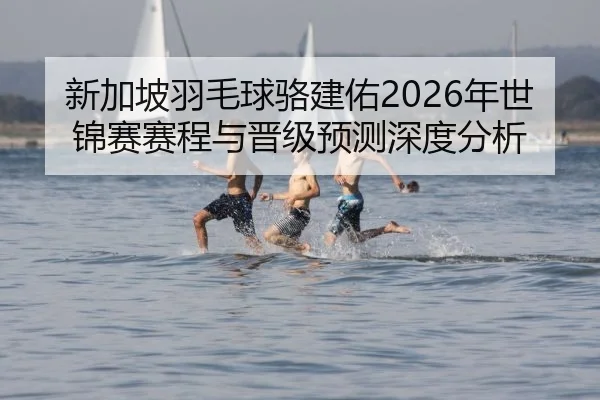 新加坡羽毛球骆建佑2026年世锦赛赛程与晋级预测深度分析