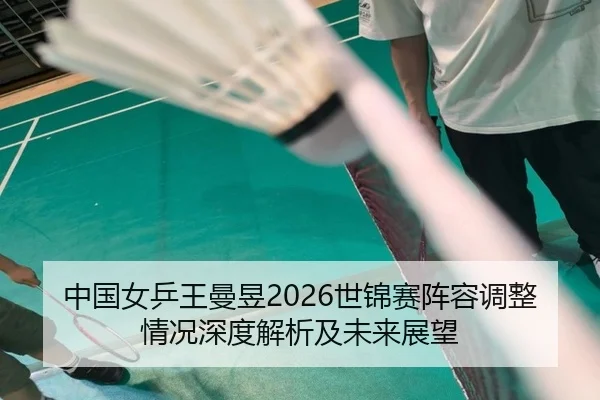 中国女乒王曼昱2026世锦赛阵容调整情况深度解析及未来展望